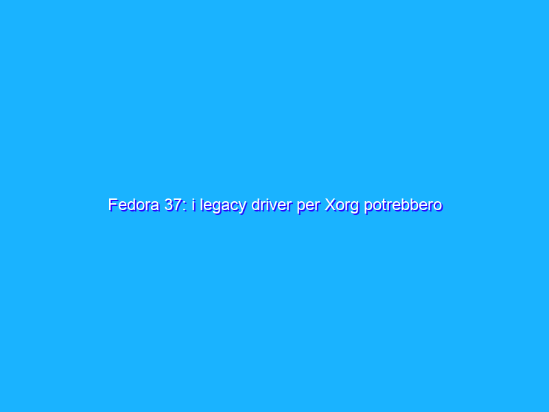 Fedora 37: i legacy driver per Xorg potrebbero essere deprecati