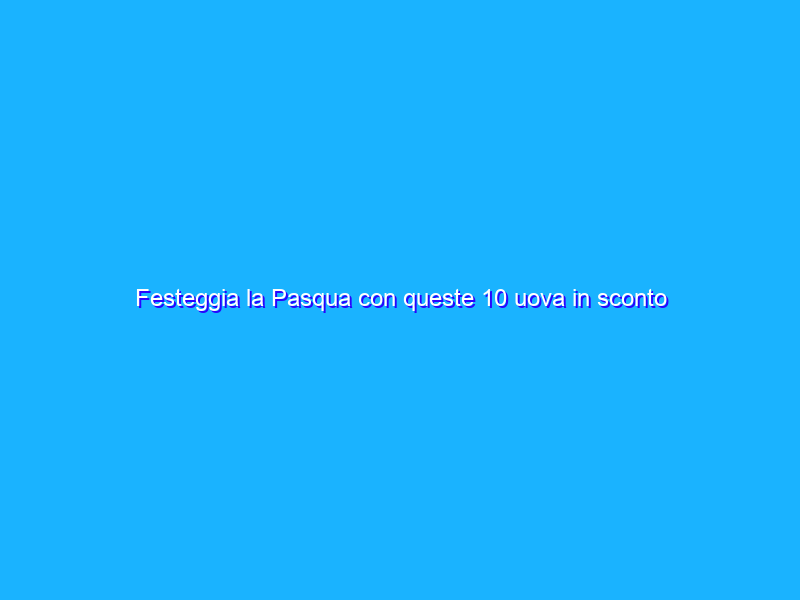 Festeggia la Pasqua con queste 10 uova in sconto su Amazon