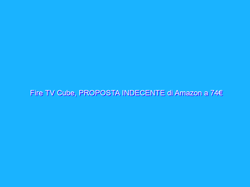 Fire TV Cube, PROPOSTA INDECENTE di Amazon a 74€