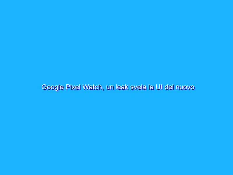 Google Pixel Watch, un leak svela la UI del nuovo smartwatch?