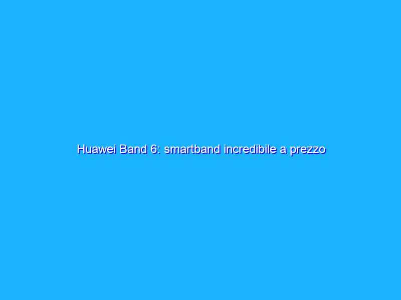 Huawei Band 6: smartband incredibile a prezzo REGALATO (39€)