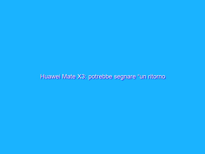 Huawei Mate X3: potrebbe segnare “un ritorno alle origini”
