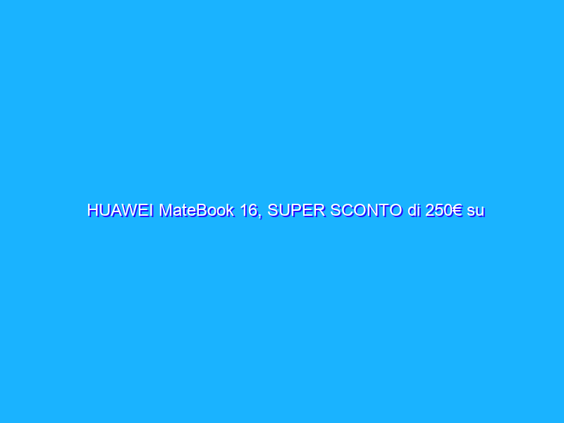 HUAWEI MateBook 16, SUPER SCONTO di 250€ su Amazon
