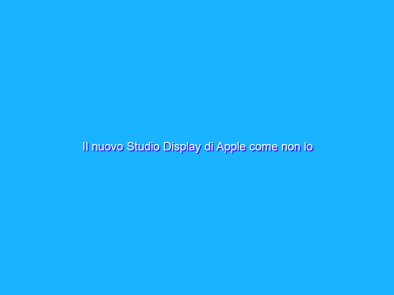 Il nuovo Studio Display di Apple come non lo avete mai visto