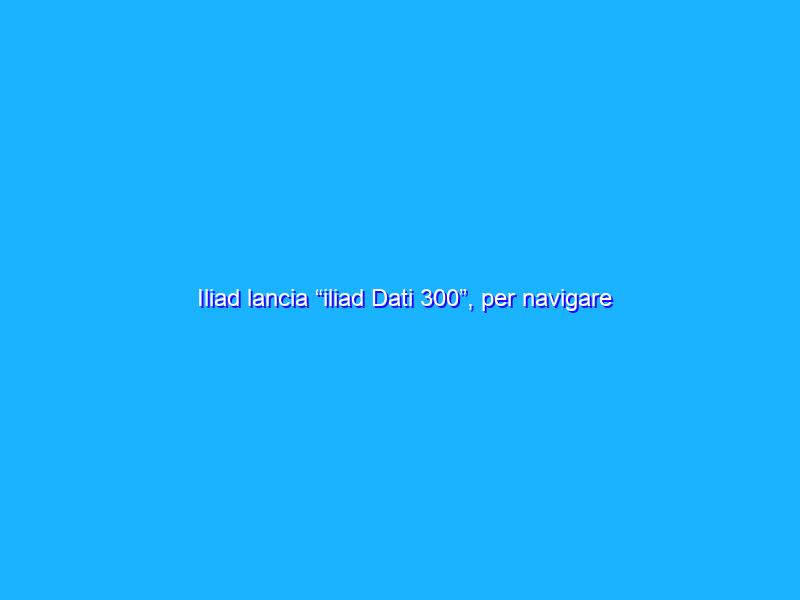 Iliad lancia “iliad Dati 300”, per navigare in 4G/4G+ a 13,99€