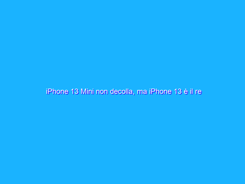 iPhone 13 Mini non decolla, ma iPhone 13 è il re del mercato