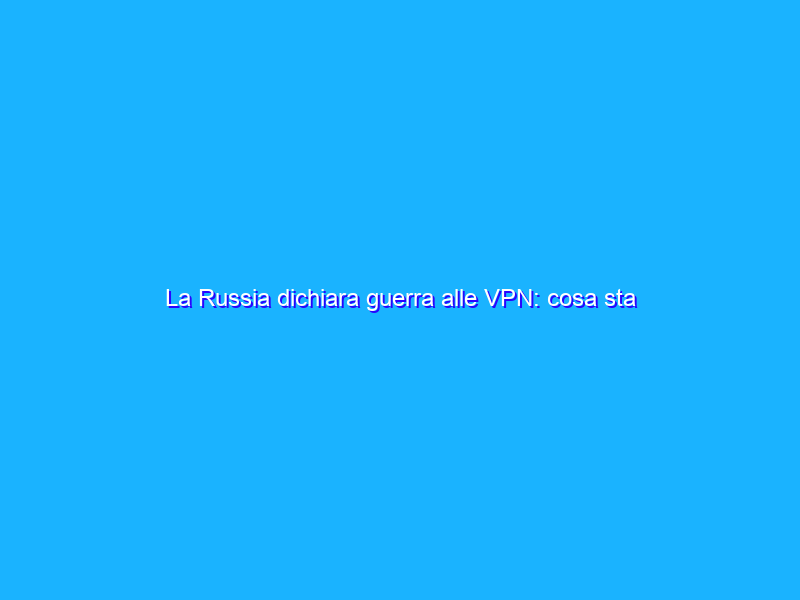 La Russia dichiara guerra alle VPN: cosa sta succedendo?