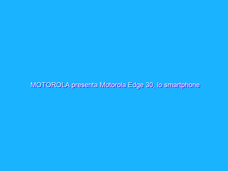 MOTOROLA presenta Motorola Edge 30, lo smartphone 5G più sottile del momento