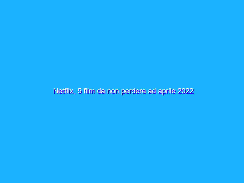 Netflix, 5 film da non perdere ad aprile 2022
