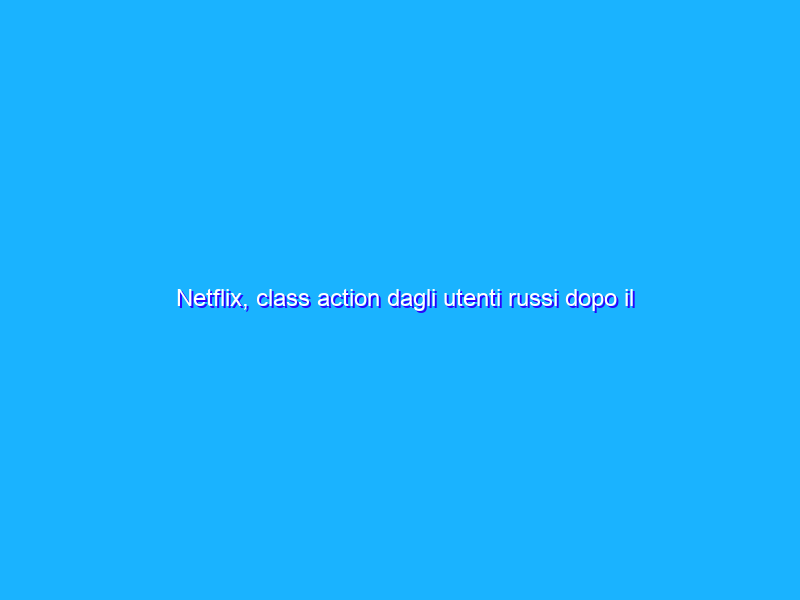 Netflix, class action dagli utenti russi dopo il blocco pro Ucraina