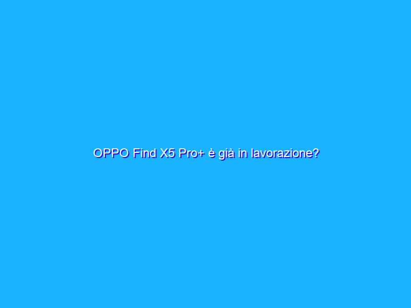 OPPO Find X5 Pro+ è già in lavorazione?