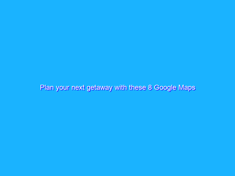 Plan your next getaway with these 8 Google Maps tips