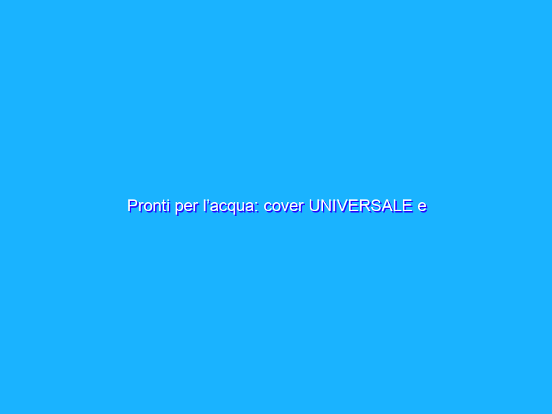 Pronti per l’acqua: cover UNIVERSALE e waterproof (9€)