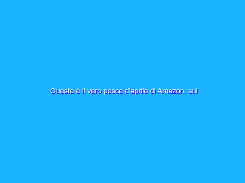 Questo è il vero pesce d’aprile di Amazon, sul serio