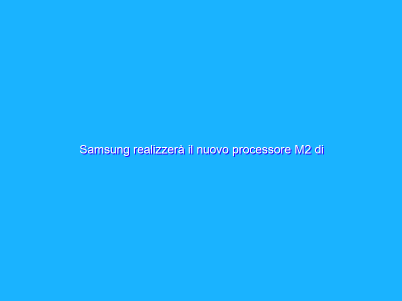 Samsung realizzerà il nuovo processore M2 di Apple?