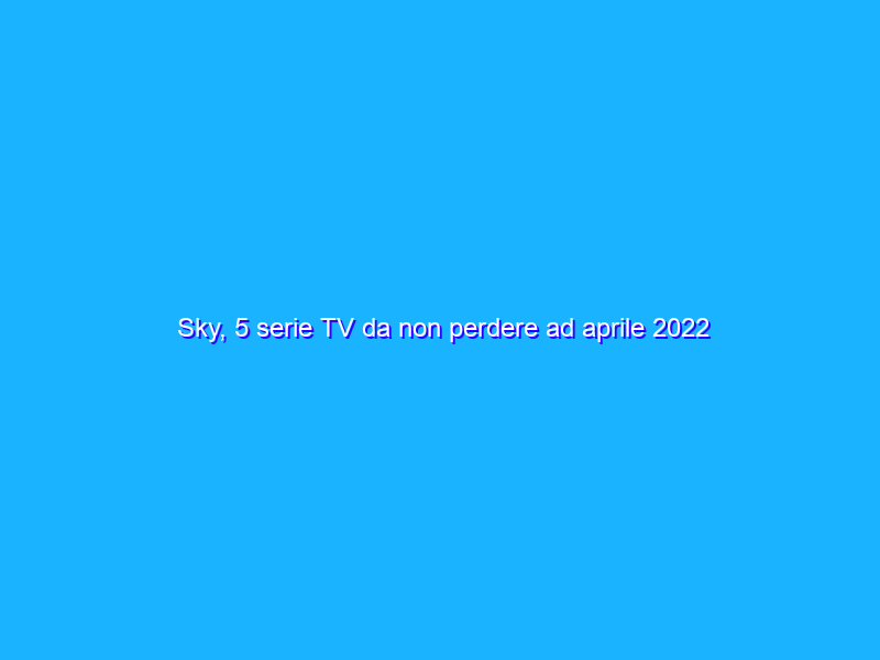 Sky, 5 serie TV da non perdere ad aprile 2022