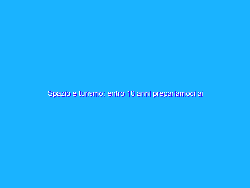 Spazio e turismo: entro 10 anni prepariamoci ai weekend in orbita