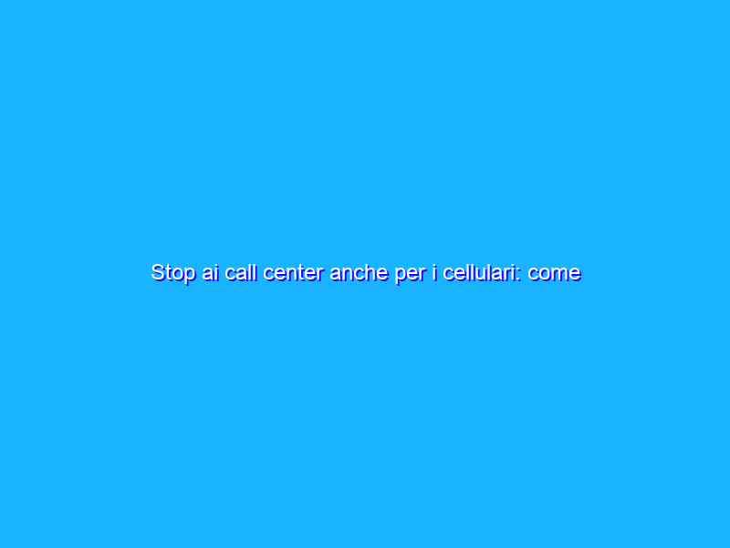 Stop ai call center anche per i cellulari: come iscriversi al nuovo Registro pubblico delle opposizioni