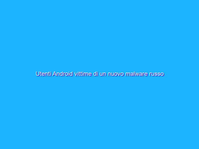 Utenti Android vittime di un nuovo malware russo