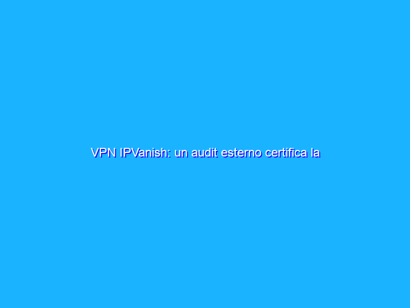 VPN IPVanish: un audit esterno certifica la protezione totale della privacy