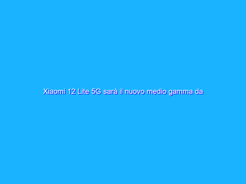Xiaomi 12 Lite 5G sarà il nuovo medio gamma da comprare?