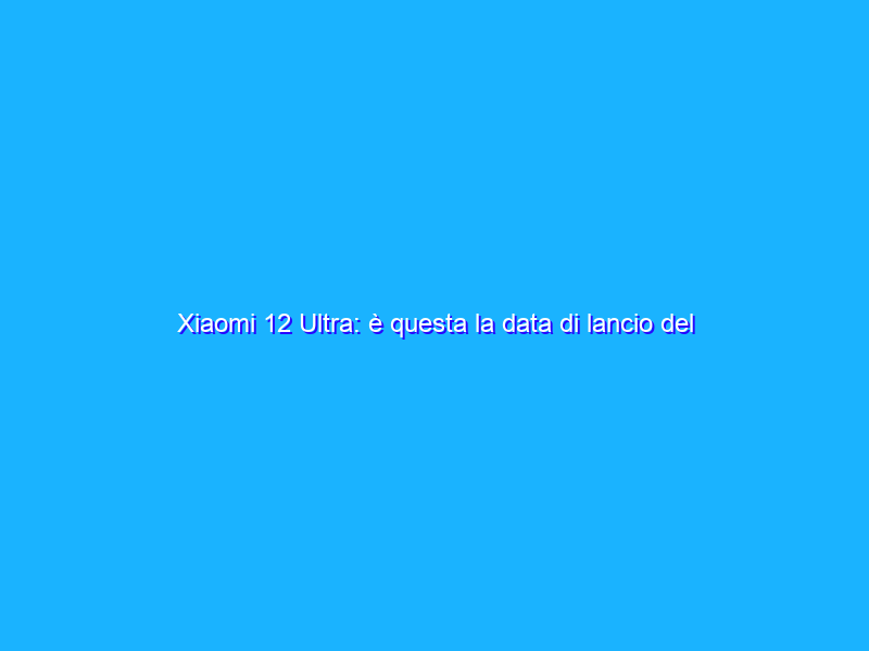 Xiaomi 12 Ultra: è questa la data di lancio del super top di gamma?