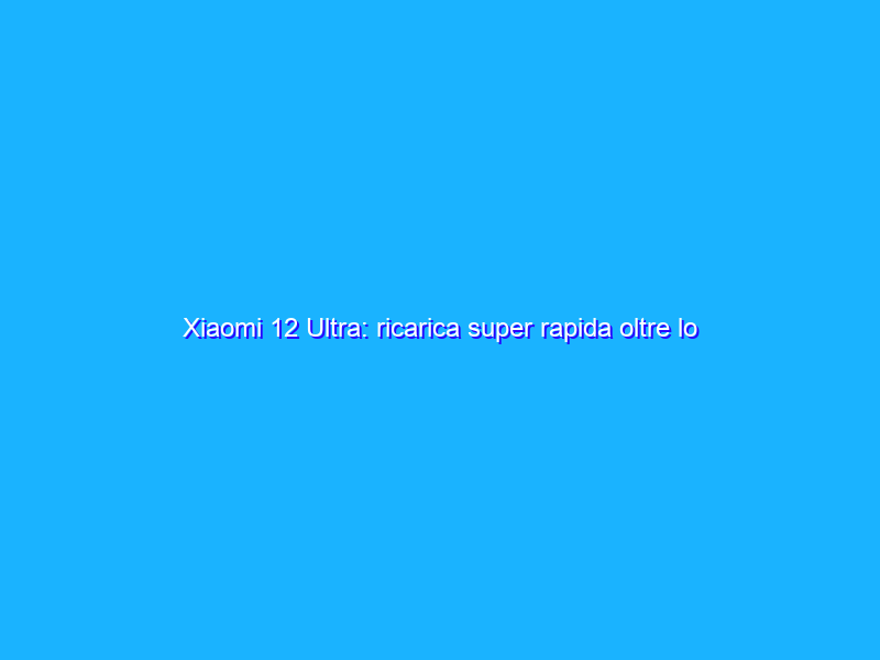 Xiaomi 12 Ultra: ricarica super rapida oltre lo Snapdragon 8 Gen 1?