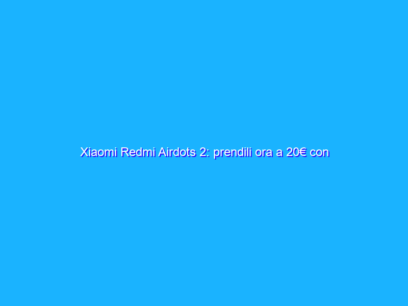 Xiaomi Redmi Airdots 2: prendili ora a 20€ con l’OFFERTA LAMPO