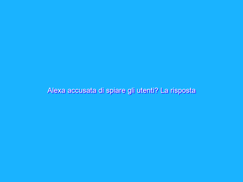 Alexa accusata di spiare gli utenti? La risposta di Amazon