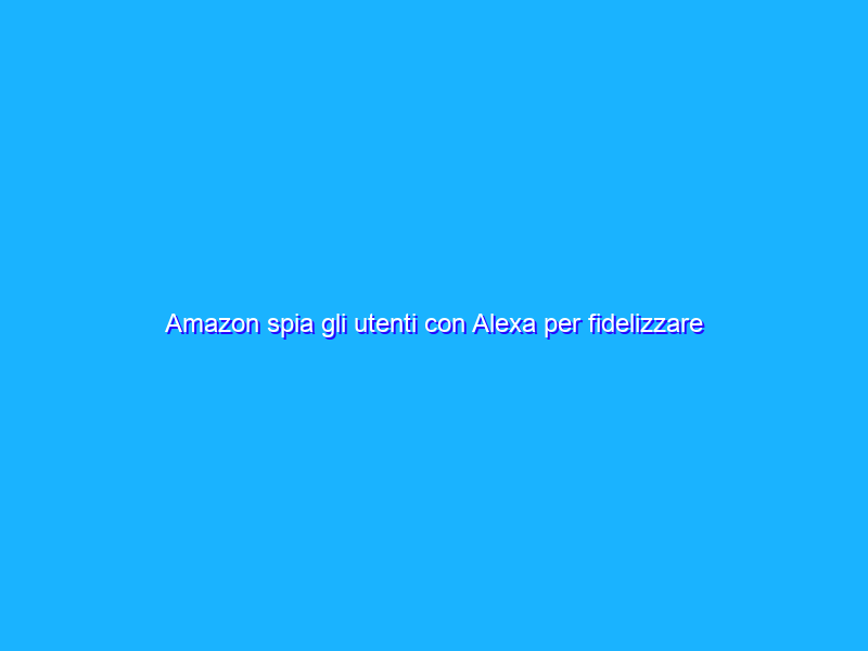 Amazon spia gli utenti con Alexa per fidelizzare la pubblicità?