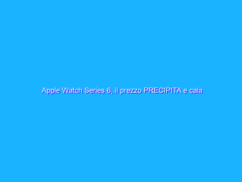Apple Watch Series 6, il prezzo PRECIPITA e cala di 120€