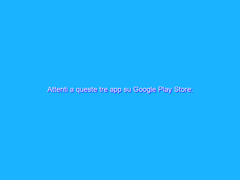 Attenti a queste tre app su Google Play Store: possono rubarvi dati e soldi!