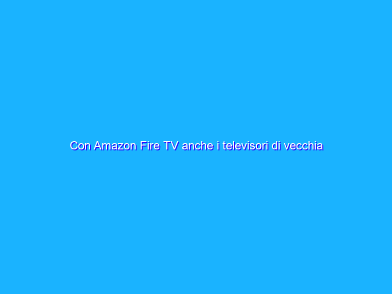 Con Amazon Fire TV anche i televisori di vecchia generazione diventano smart