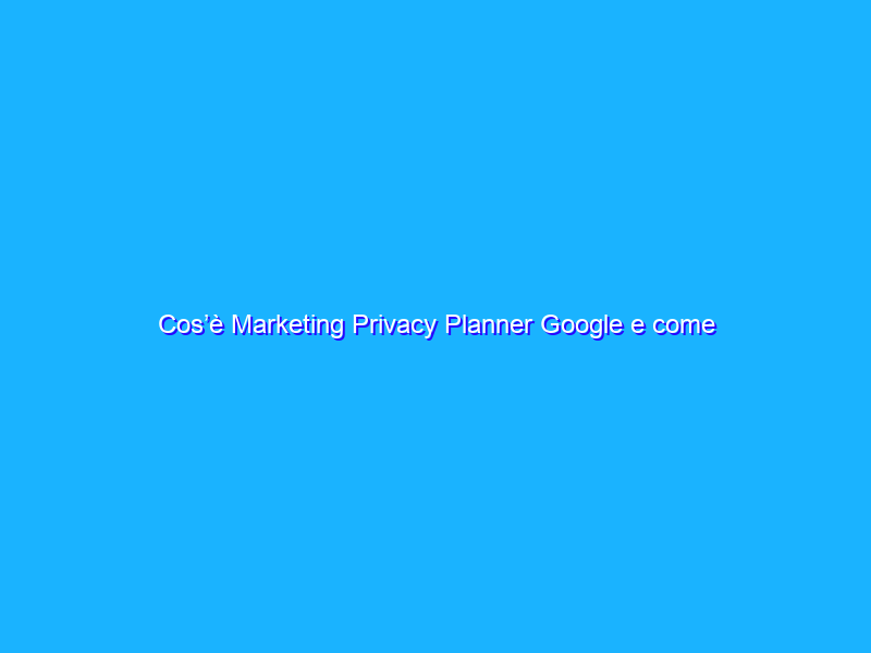 Cos’è Marketing Privacy Planner Google e come funziona?
