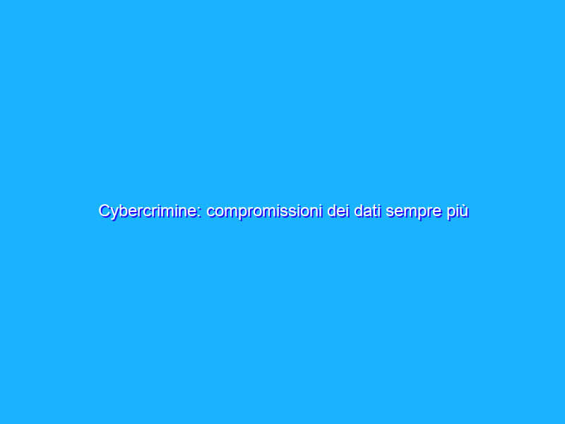 Cybercrimine: compromissioni dei dati sempre più frequenti