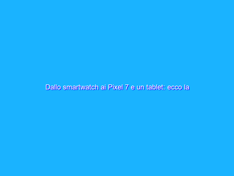 Dallo smartwatch ai Pixel 7 e un tablet: ecco la nuova gamma Pixel di Google