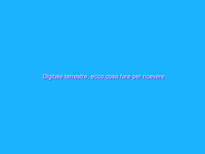 Digitale terrestre, ecco cosa fare per ricevere SEMPRE tutti i canali TV