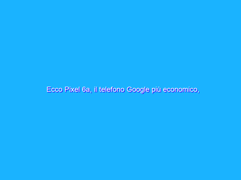 Ecco Pixel 6a, il telefono Google più economico, veloce e sicuro
