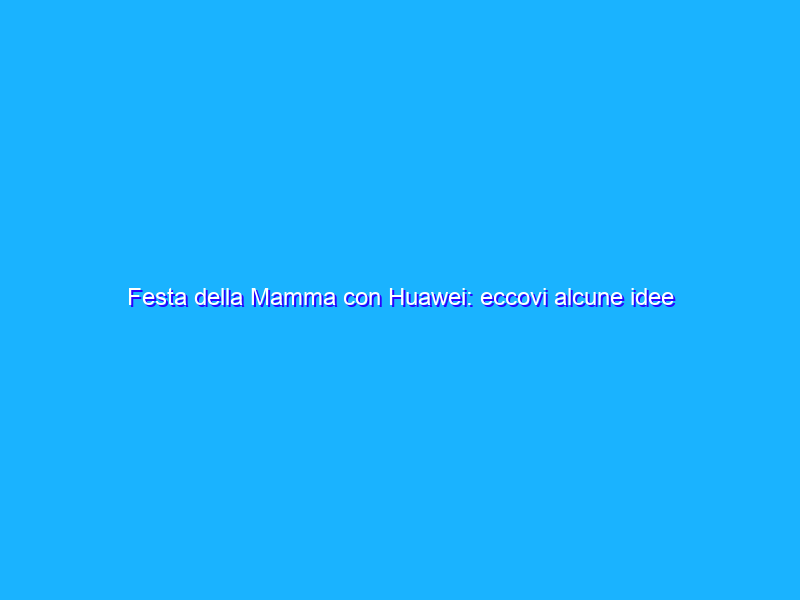 Festa della Mamma con Huawei: eccovi alcune idee regalo