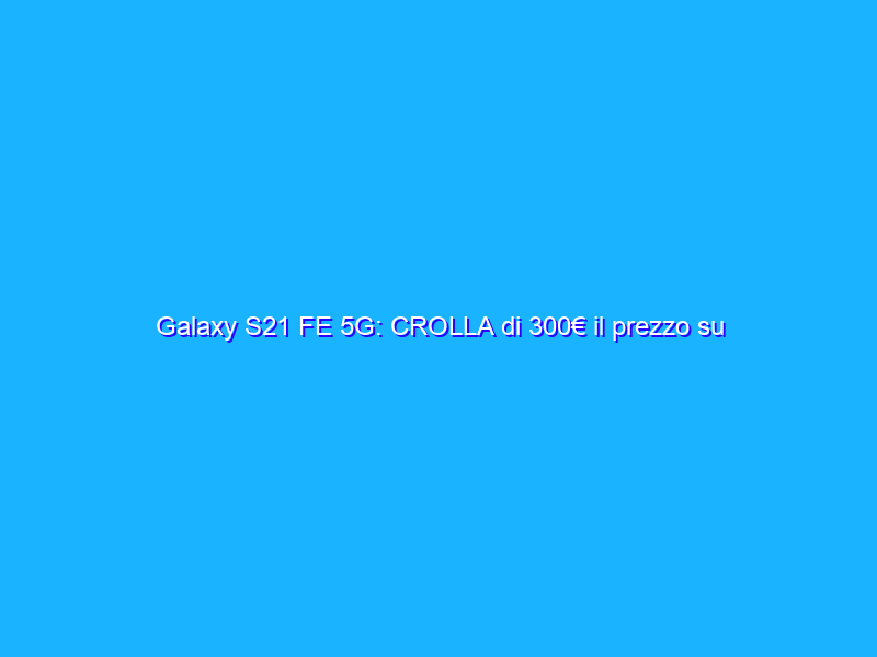 Galaxy S21 FE 5G: CROLLA di 300€ il prezzo su Amazon, sconto FOLLE del 39%