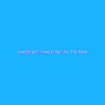 Google and news in the UK: The facts