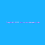 Google I/O 2022, ecco come Google vuole rivoluzionare i suoi servizi