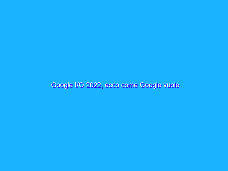 Google I/O 2022, ecco come Google vuole rivoluzionare i suoi servizi
