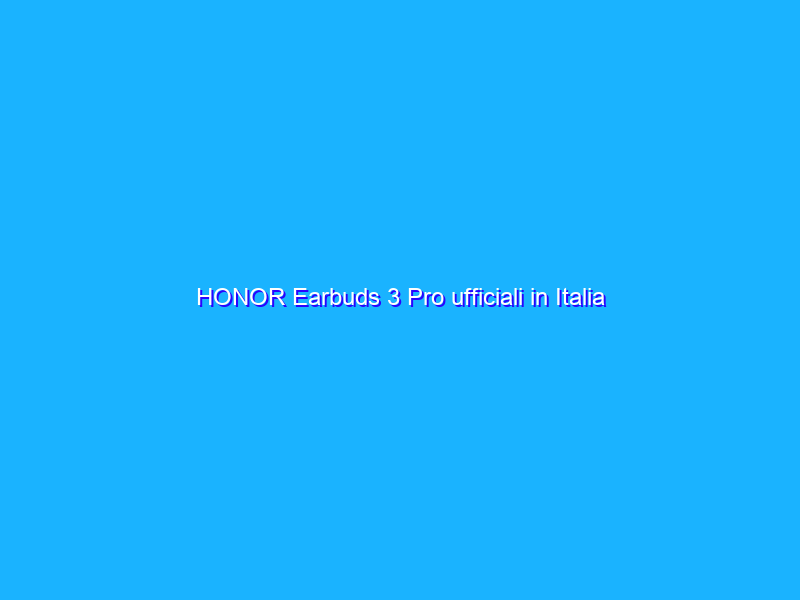 HONOR Earbuds 3 Pro ufficiali in Italia