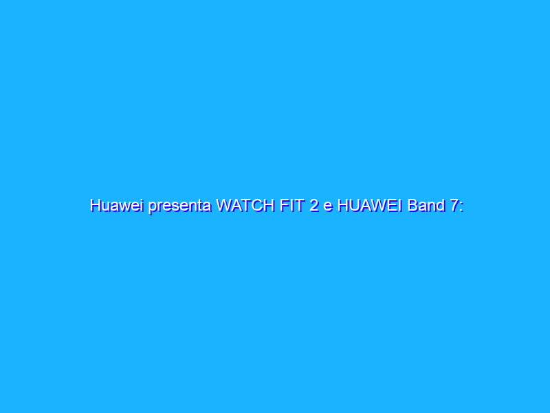 Huawei presenta WATCH FIT 2 e HUAWEI Band 7: hi-tech e benessere