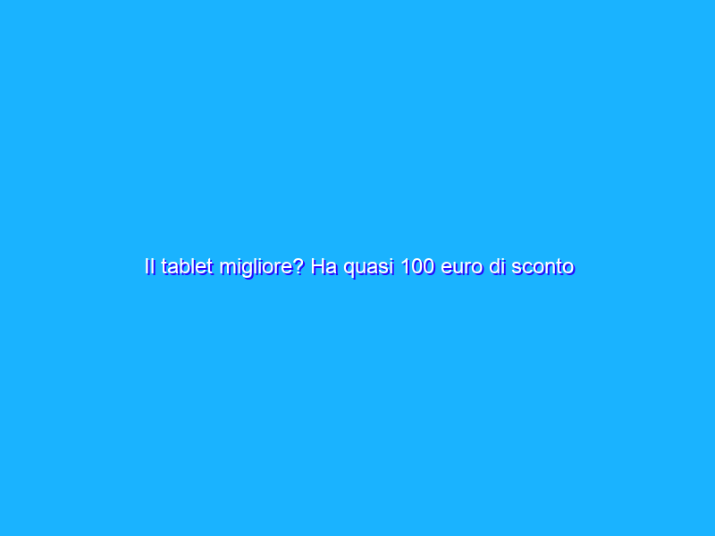 Il tablet migliore? Ha quasi 100 euro di sconto ora su Amazon