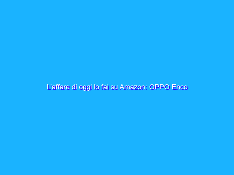 L’affare di oggi lo fai su Amazon: OPPO Enco W31 è a -49%