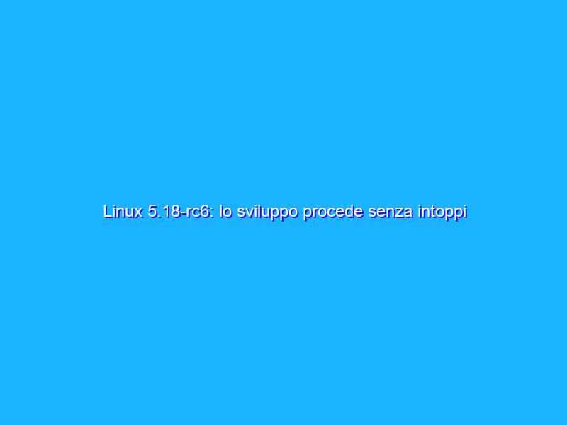Linux 5.18-rc6: lo sviluppo procede senza intoppi