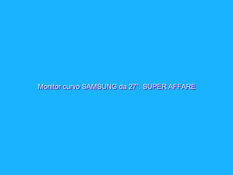 Monitor curvo SAMSUNG da 27”: SUPER AFFARE (187€)
