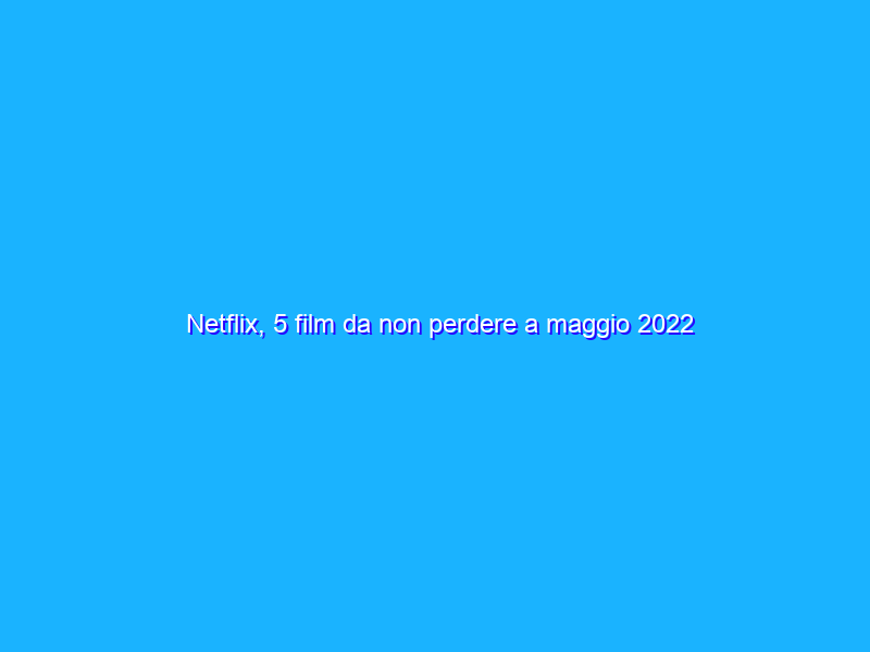 Netflix, 5 film da non perdere a maggio 2022